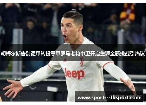 胡梅尔斯告别德甲转投意甲罗马老将中卫开启生涯全新挑战引热议