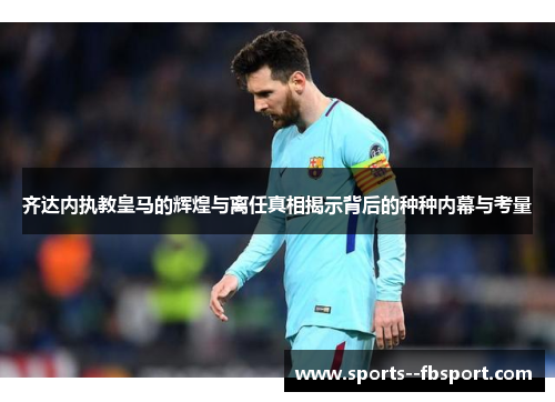 齐达内执教皇马的辉煌与离任真相揭示背后的种种内幕与考量