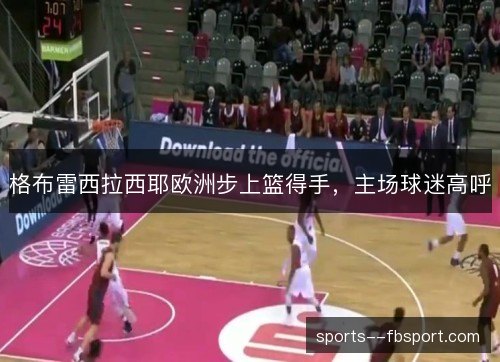 格布雷西拉西耶欧洲步上篮得手,主场球迷高呼 格布雷西拉西耶欧洲步上篮得手,主场球迷高呼